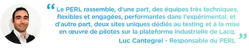 Le PERL rassemble, d'une part, des équipes très techniques, flexibles et engagées, performantes dans l'expérimental, et d'autre part, deux sites uniques dédiés au testing et à la mise en œuvre de pilotes sur la plateforme industrielle de Lacq.