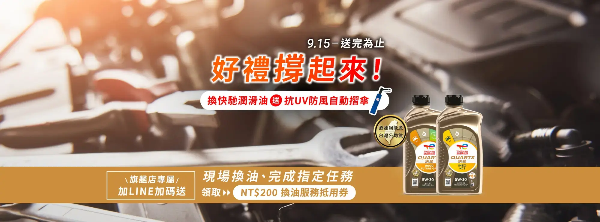 2025 年 9 月 15 日起，於道達爾能源官網公布之活動指定汽車保修廠，更換全合成的 Quartz 快馳潤滑油 (Quartz Ineo 或 Quartz 9000 系列) 就有機會獲得「TotalEnergies 抗 UV 防風自動摺傘」乙把！禮品數量有限、敬請把握機會。